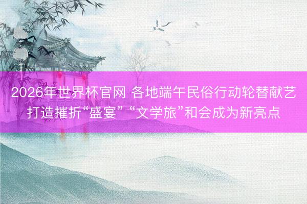2026年世界杯官网 各地端午民俗行动轮替献艺打造摧折“盛宴” “文学旅”和会成为新亮点
