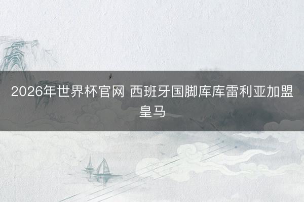 2026年世界杯官网 西班牙国脚库库雷利亚加盟皇马
