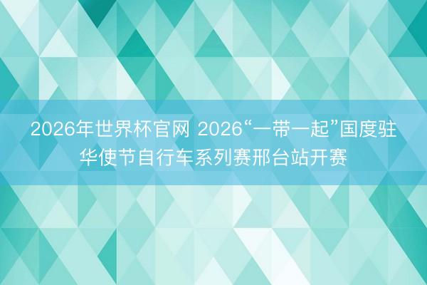 2026年世界杯官网 2026“一带一起”国度驻华使节自行车系列赛邢台站开赛