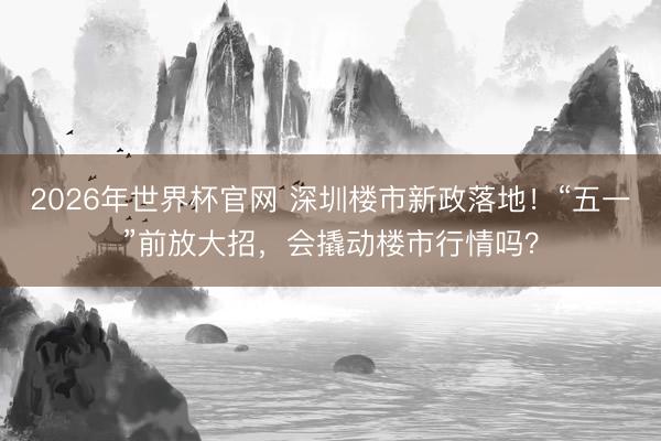 2026年世界杯官网 深圳楼市新政落地！“五一”前放大招，会撬动楼市行情吗？