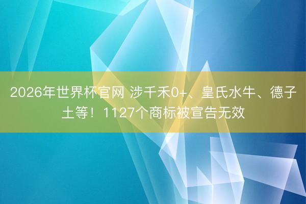 2026年世界杯官网 涉千禾0+、皇氏水牛、德子土等！1127个商标被宣告无效