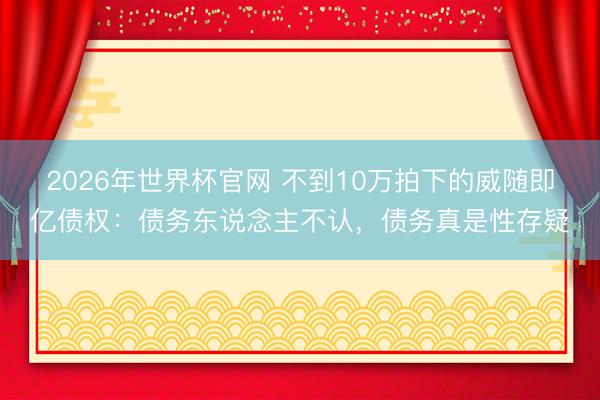 2026年世界杯官网 不到10万拍下的威随即亿债权：债务东说念主不认，债务真是性存疑