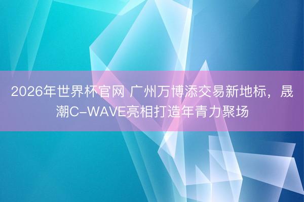 2026年世界杯官网 广州万博添交易新地标,晟潮C-WAVE亮相打造年青力聚场