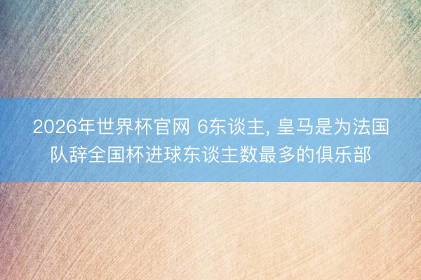 2026年世界杯官网 6东谈主， 皇马是为法国队辞全国杯进球东谈主数最多的俱乐部