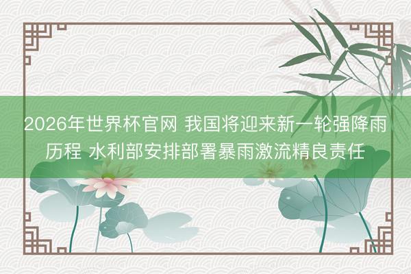 2026年世界杯官网 我国将迎来新一轮强降雨历程 水利部安排部署暴雨激流精良责任