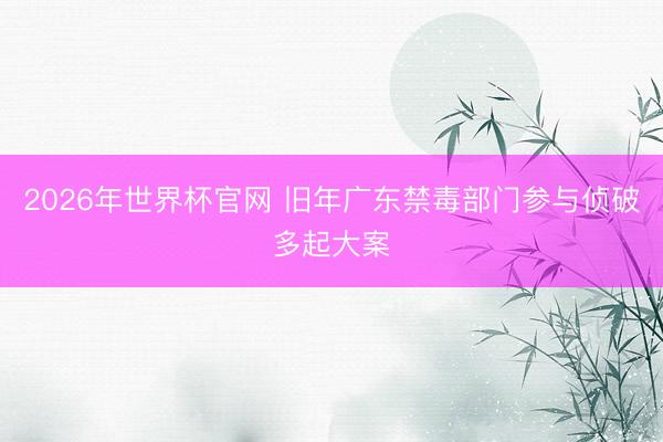 2026年世界杯官网 旧年广东禁毒部门参与侦破多起大案