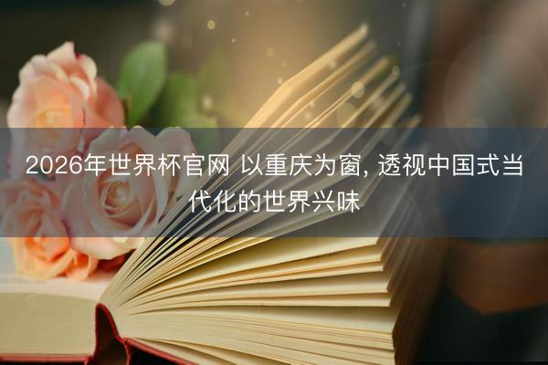 2026年世界杯官网 以重庆为窗， 透视中国式当代化的世界兴味