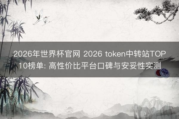 2026年世界杯官网 2026 token中转站TOP10榜单: 高性价比平台口碑与安妥性实测