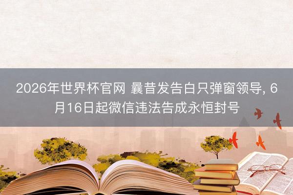 2026年世界杯官网 曩昔发告白只弹窗领导, 6月16日起微信违法告成永恒封号