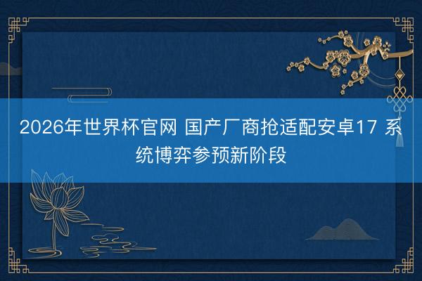2026年世界杯官网 国产厂商抢适配安卓17 系统博弈参预新阶段