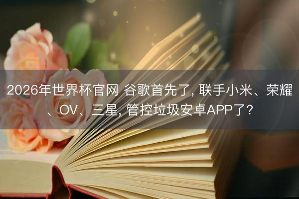 2026年世界杯官网 谷歌首先了, 联手小米、荣耀、OV、三星, 管控垃圾安卓APP了?