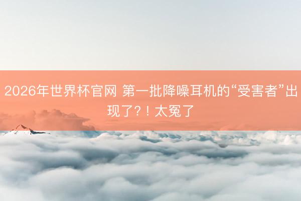 2026年世界杯官网 第一批降噪耳机的“受害者”出现了? ! 太冤了