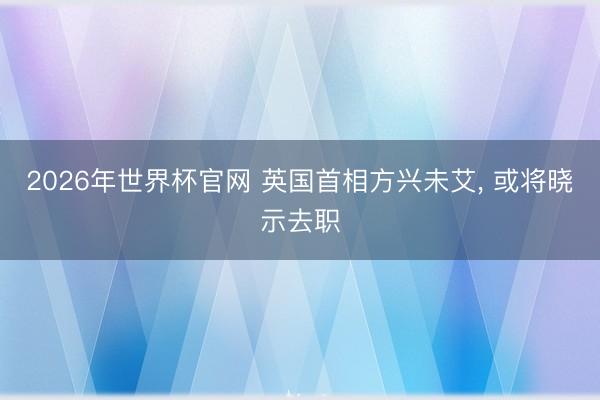 2026年世界杯官网 英国首相方兴未艾, 或将晓示去职