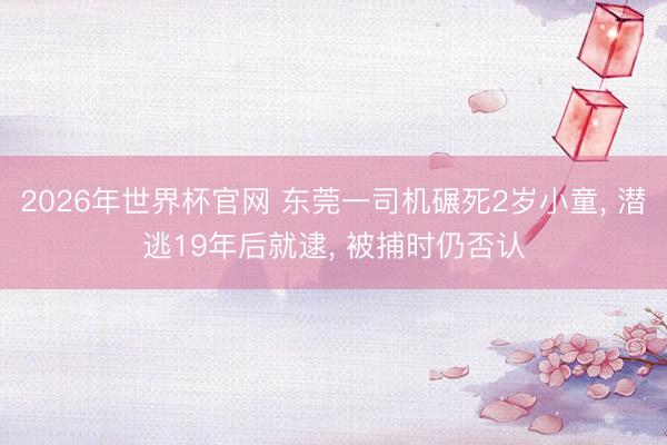 2026年世界杯官网 东莞一司机碾死2岁小童， 潜逃19年后就逮， 被捕时仍否认