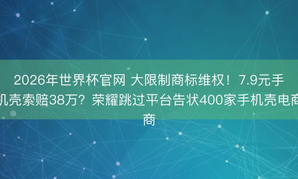 2026年世界杯官网 大限制商标维权!7.9元手机壳索赔38万?荣耀跳过平台告状400家手机壳电商